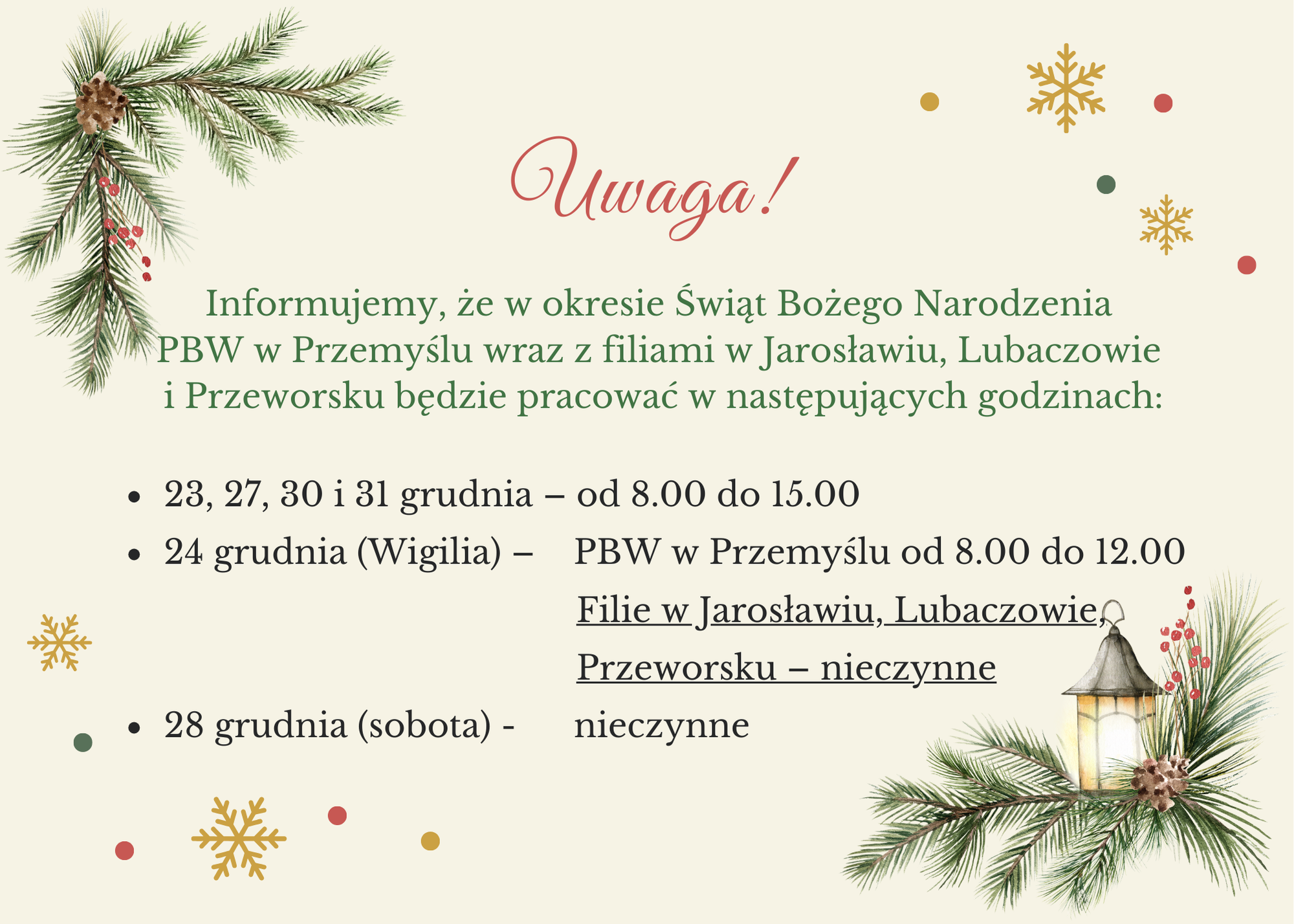 Uwaga! Informujemy, że w okresie świąt Bożego Narodzenia PBW w Przemyślu wraz z filiami w Jarosławiu, Lubaczowie i Przeworsku będzie pracować w następujących godzinach:  23, 27, 30 i 31 grudnia – od 8.00 do 15.00; 24 grudnia (Wigilia) – PBW w Przemyślu od 8.00 do 13.00 Filie Jarosławiu, Lubaczowie, Przeworsku – nieczynne; 28 grudnia (sobota) - nieczynne